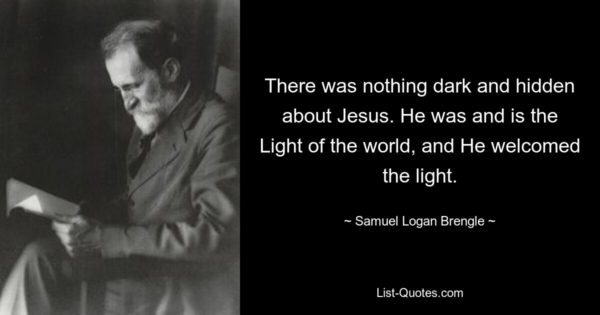 There was nothing dark and hidden about Jesus. He was and is the Light of the world, and He welcomed the light. — © Samuel Logan Brengle