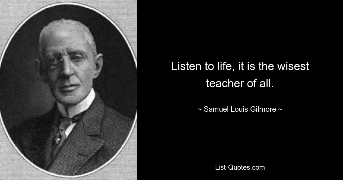 Listen to life, it is the wisest teacher of all. — © Samuel Louis Gilmore