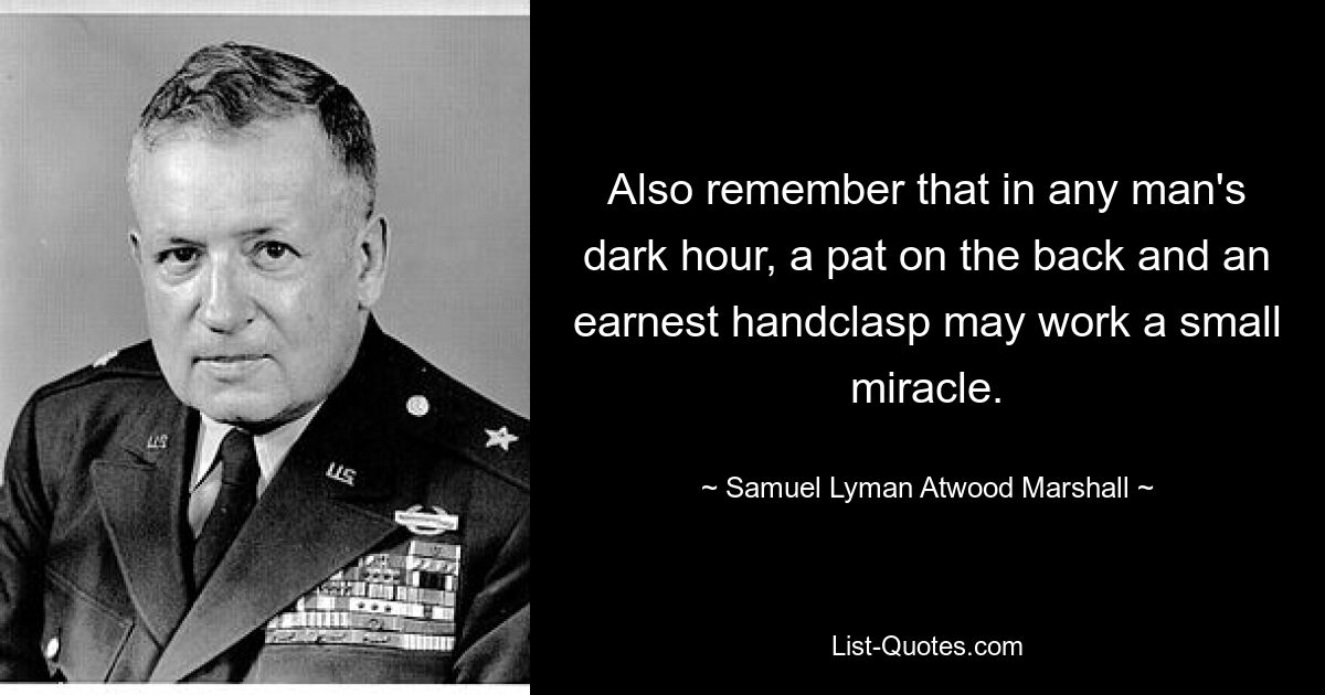 Also remember that in any man's dark hour, a pat on the back and an earnest handclasp may work a small miracle. — © Samuel Lyman Atwood Marshall