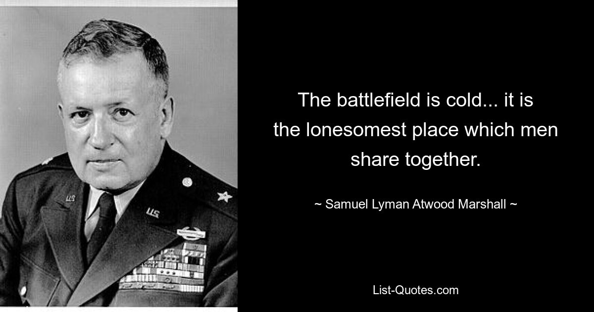 The battlefield is cold... it is the lonesomest place which men share together. — © Samuel Lyman Atwood Marshall