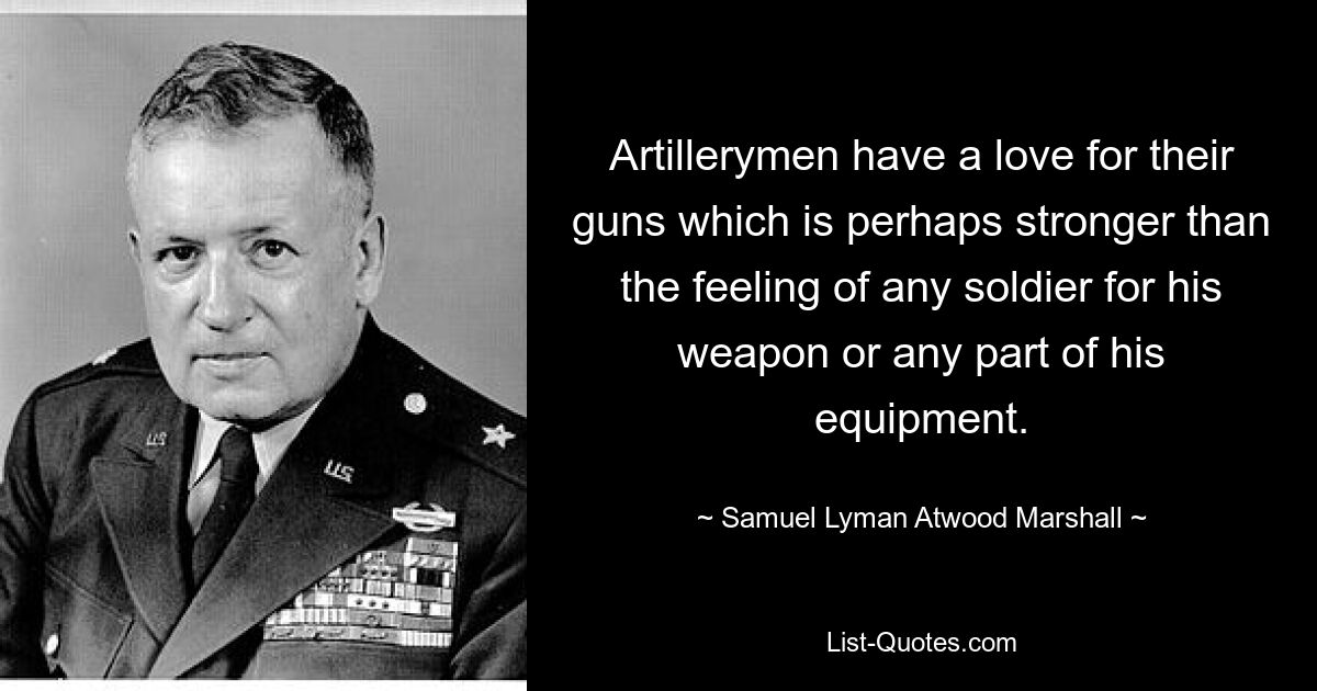 Artillerymen have a love for their guns which is perhaps stronger than the feeling of any soldier for his weapon or any part of his equipment. — © Samuel Lyman Atwood Marshall