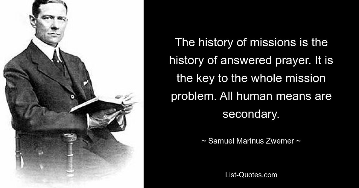 The history of missions is the history of answered prayer. It is the key to the whole mission problem. All human means are secondary. — © Samuel Marinus Zwemer