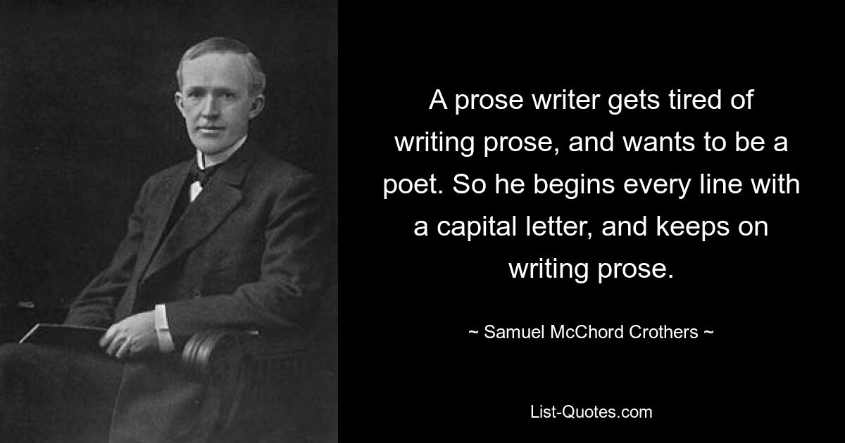 A prose writer gets tired of writing prose, and wants to be a poet. So he begins every line with a capital letter, and keeps on writing prose. — © Samuel McChord Crothers