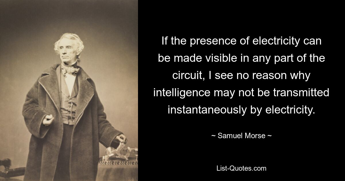 Если присутствие электричества можно сделать видимым в любой части цепи, я не вижу причин, по которым интеллект не может быть передан мгновенно с помощью электричества. — © Сэмюэл Морс 
