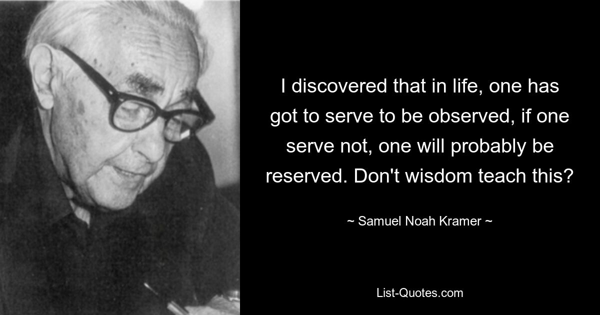 I discovered that in life, one has got to serve to be observed, if one serve not, one will probably be reserved. Don't wisdom teach this? — © Samuel Noah Kramer