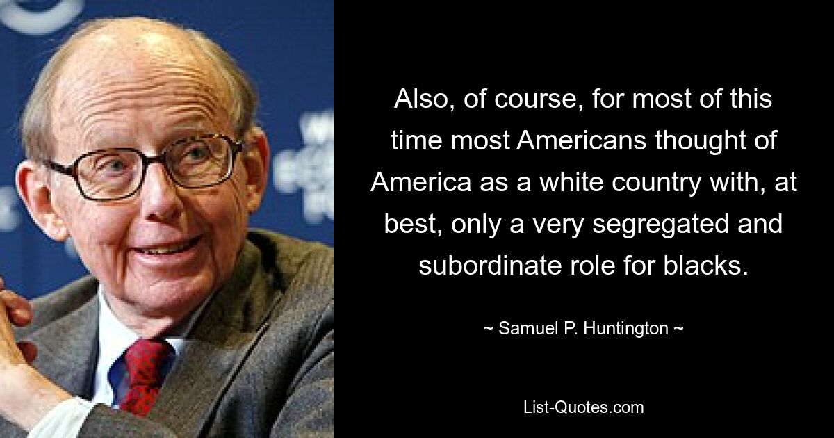 Also, of course, for most of this time most Americans thought of America as a white country with, at best, only a very segregated and subordinate role for blacks. — © Samuel P. Huntington