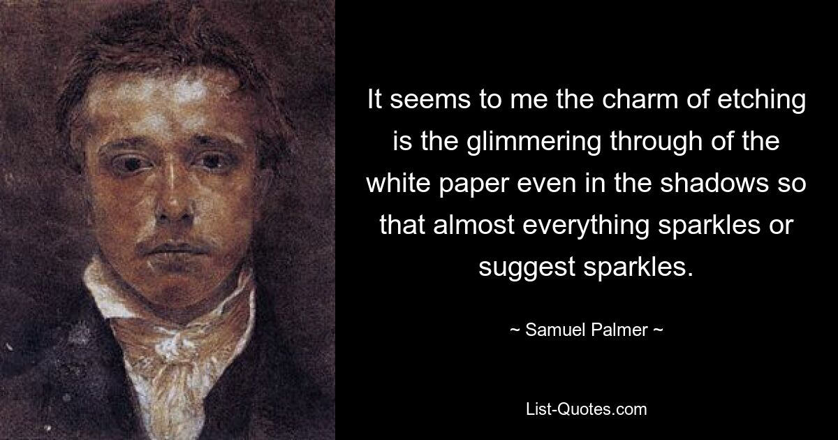 It seems to me the charm of etching is the glimmering through of the white paper even in the shadows so that almost everything sparkles or suggest sparkles. — © Samuel Palmer