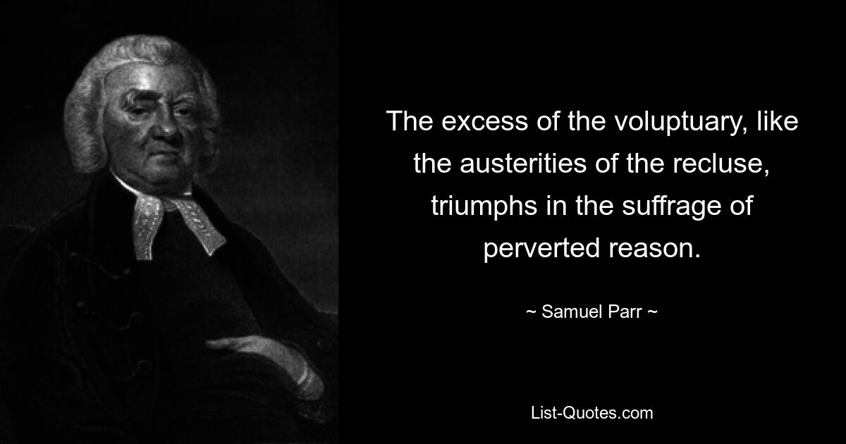 The excess of the voluptuary, like the austerities of the recluse, triumphs in the suffrage of perverted reason. — © Samuel Parr