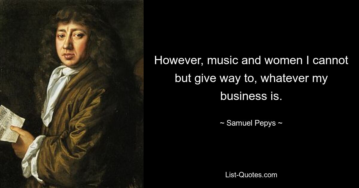 However, music and women I cannot but give way to, whatever my business is. — © Samuel Pepys