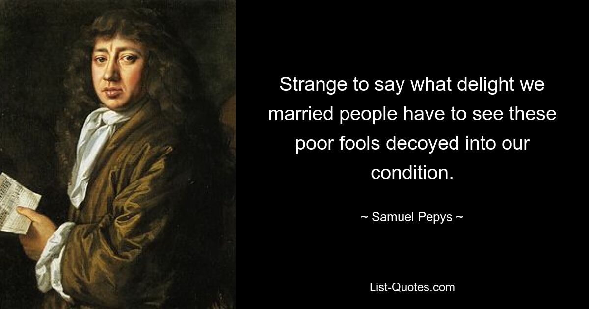 Strange to say what delight we married people have to see these poor fools decoyed into our condition. — © Samuel Pepys