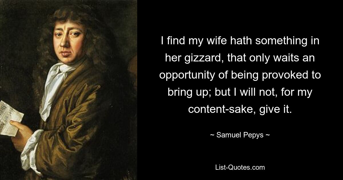 I find my wife hath something in her gizzard, that only waits an opportunity of being provoked to bring up; but I will not, for my content-sake, give it. — © Samuel Pepys