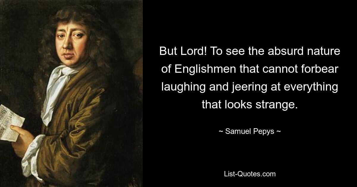 But Lord! To see the absurd nature of Englishmen that cannot forbear laughing and jeering at everything that looks strange. — © Samuel Pepys