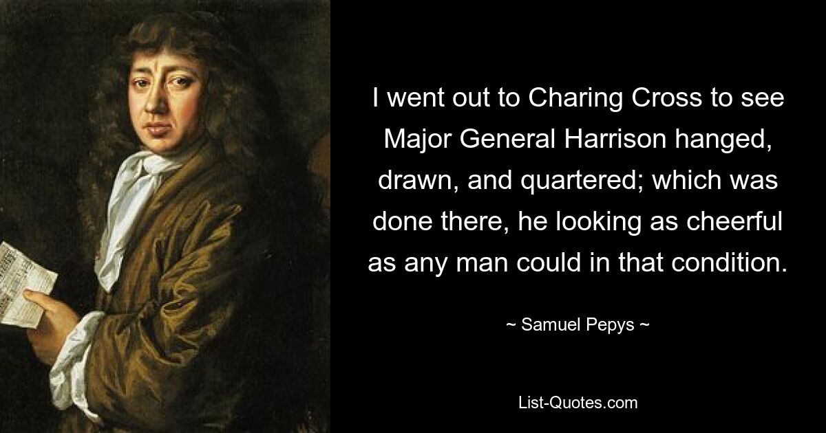 I went out to Charing Cross to see Major General Harrison hanged, drawn, and quartered; which was done there, he looking as cheerful as any man could in that condition. — © Samuel Pepys