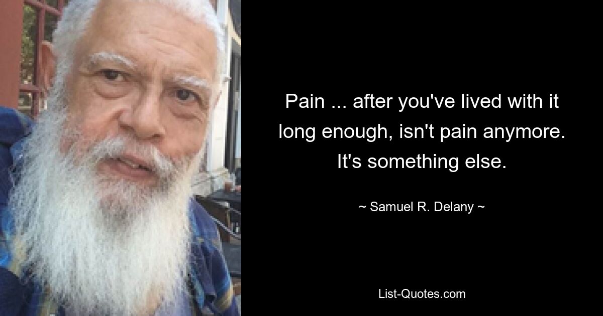 Pain ... after you've lived with it long enough, isn't pain anymore. It's something else. — © Samuel R. Delany