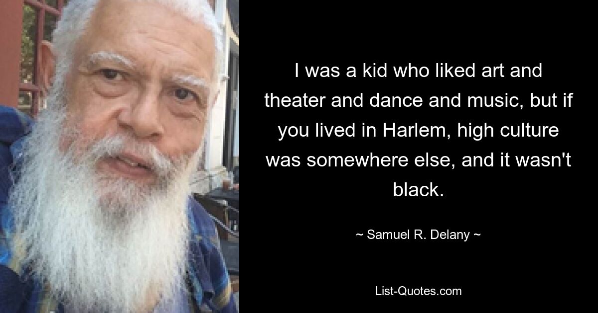 I was a kid who liked art and theater and dance and music, but if you lived in Harlem, high culture was somewhere else, and it wasn't black. — © Samuel R. Delany