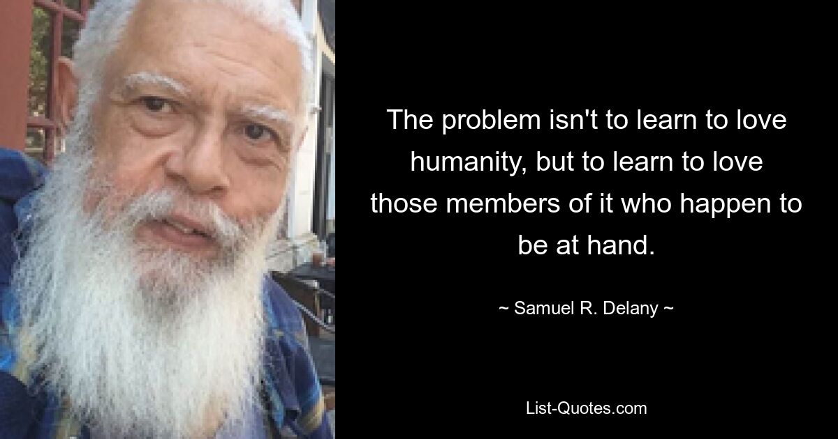 The problem isn't to learn to love humanity, but to learn to love those members of it who happen to be at hand. — © Samuel R. Delany