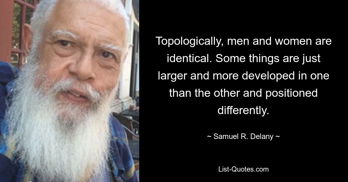 Topologically, men and women are identical. Some things are just larger and more developed in one than the other and positioned differently. — © Samuel R. Delany