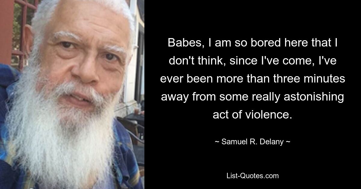 Babes, I am so bored here that I don't think, since I've come, I've ever been more than three minutes away from some really astonishing act of violence. — © Samuel R. Delany