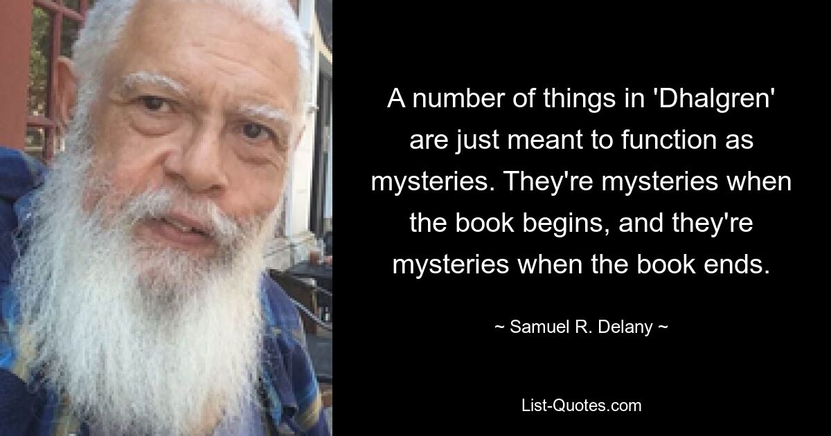 A number of things in 'Dhalgren' are just meant to function as mysteries. They're mysteries when the book begins, and they're mysteries when the book ends. — © Samuel R. Delany