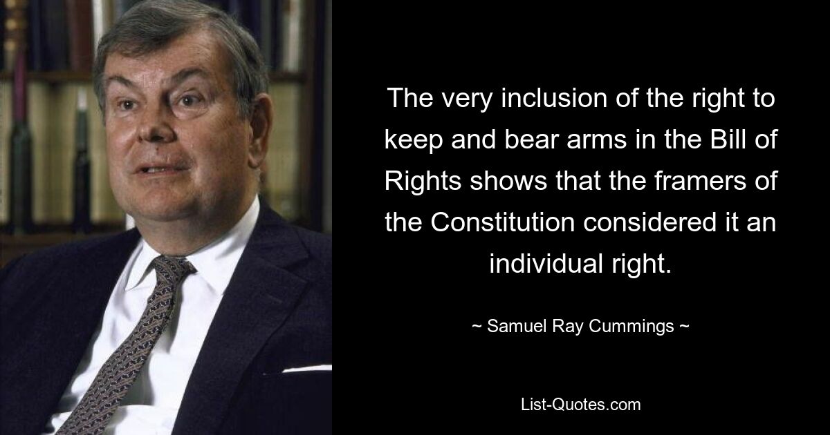 The very inclusion of the right to keep and bear arms in the Bill of Rights shows that the framers of the Constitution considered it an individual right. — © Samuel Ray Cummings