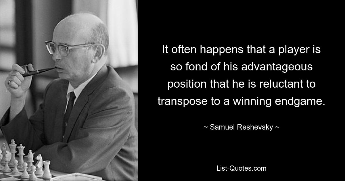 It often happens that a player is so fond of his advantageous position that he is reluctant to transpose to a winning endgame. — © Samuel Reshevsky