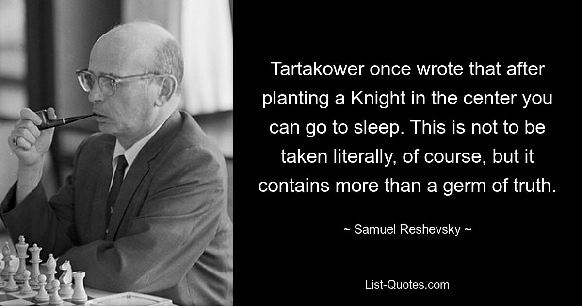 Tartakower once wrote that after planting a Knight in the center you can go to sleep. This is not to be taken literally, of course, but it contains more than a germ of truth. — © Samuel Reshevsky