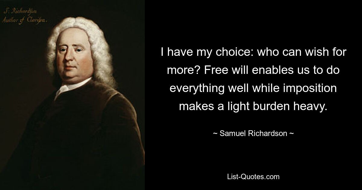 I have my choice: who can wish for more? Free will enables us to do everything well while imposition makes a light burden heavy. — © Samuel Richardson