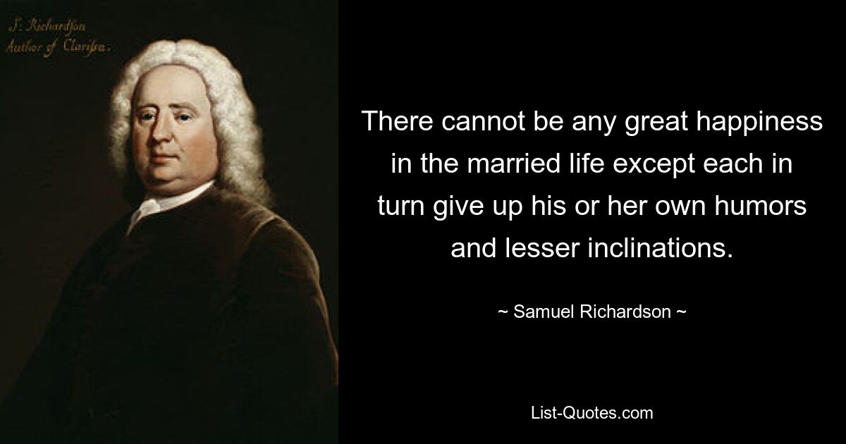 There cannot be any great happiness in the married life except each in turn give up his or her own humors and lesser inclinations. — © Samuel Richardson