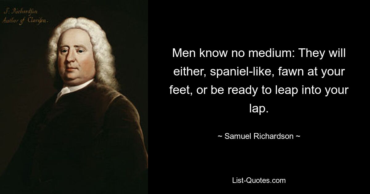 Men know no medium: They will either, spaniel-like, fawn at your feet, or be ready to leap into your lap. — © Samuel Richardson