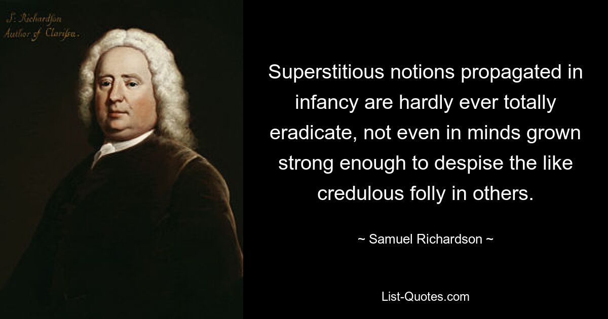 Superstitious notions propagated in infancy are hardly ever totally eradicate, not even in minds grown strong enough to despise the like credulous folly in others. — © Samuel Richardson