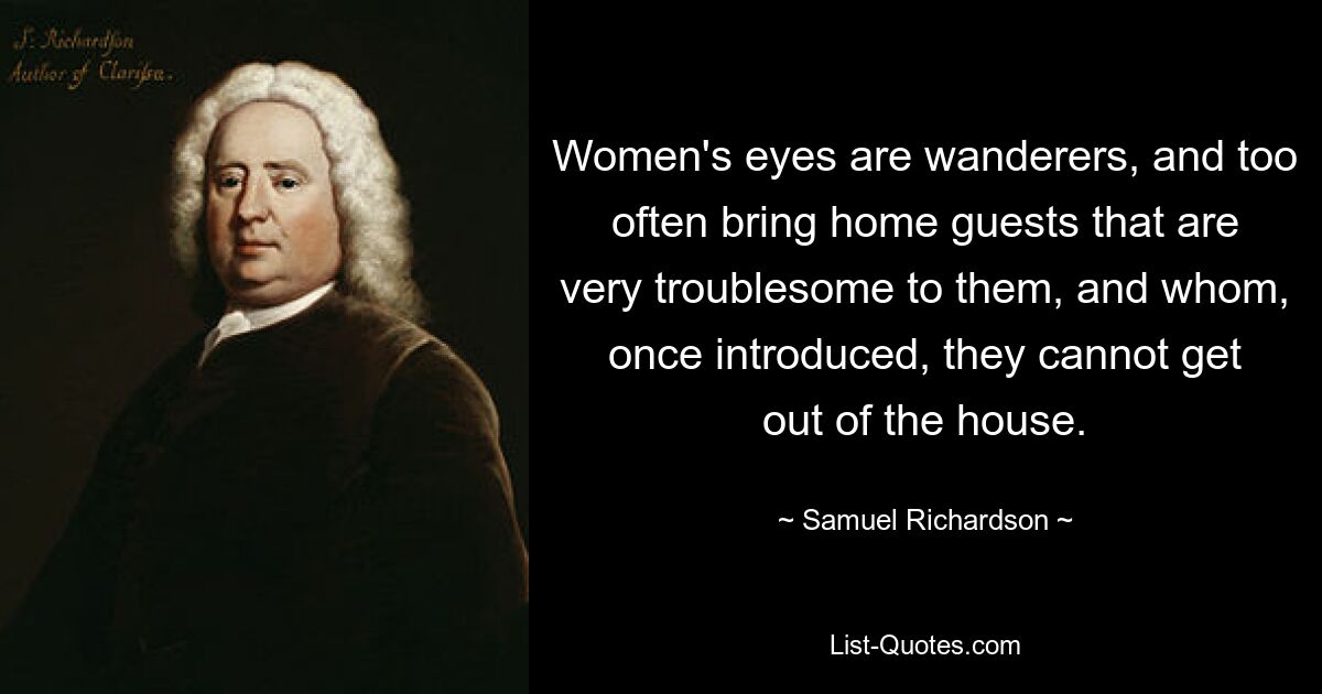 Women's eyes are wanderers, and too often bring home guests that are very troublesome to them, and whom, once introduced, they cannot get out of the house. — © Samuel Richardson