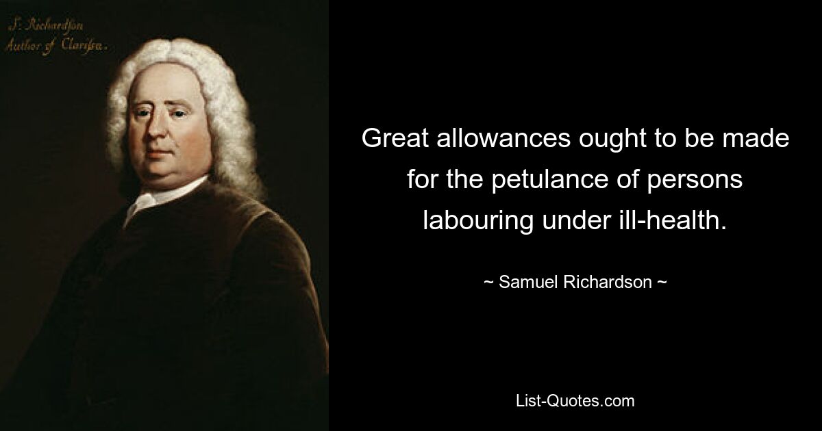 Great allowances ought to be made for the petulance of persons labouring under ill-health. — © Samuel Richardson