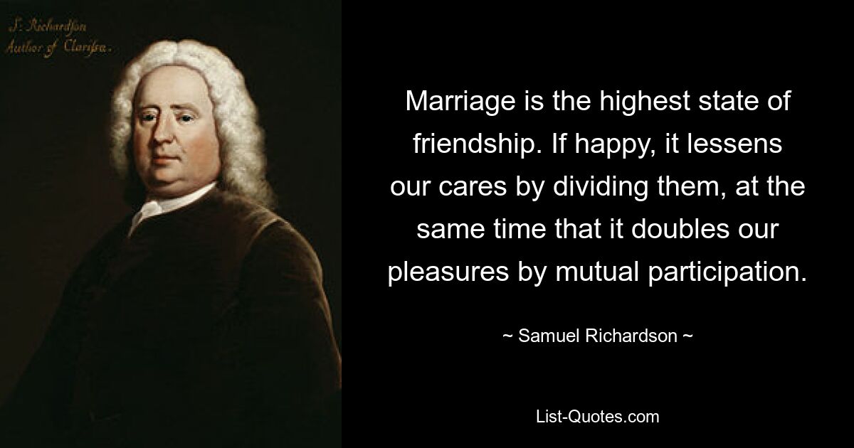 Marriage is the highest state of friendship. If happy, it lessens our cares by dividing them, at the same time that it doubles our pleasures by mutual participation. — © Samuel Richardson