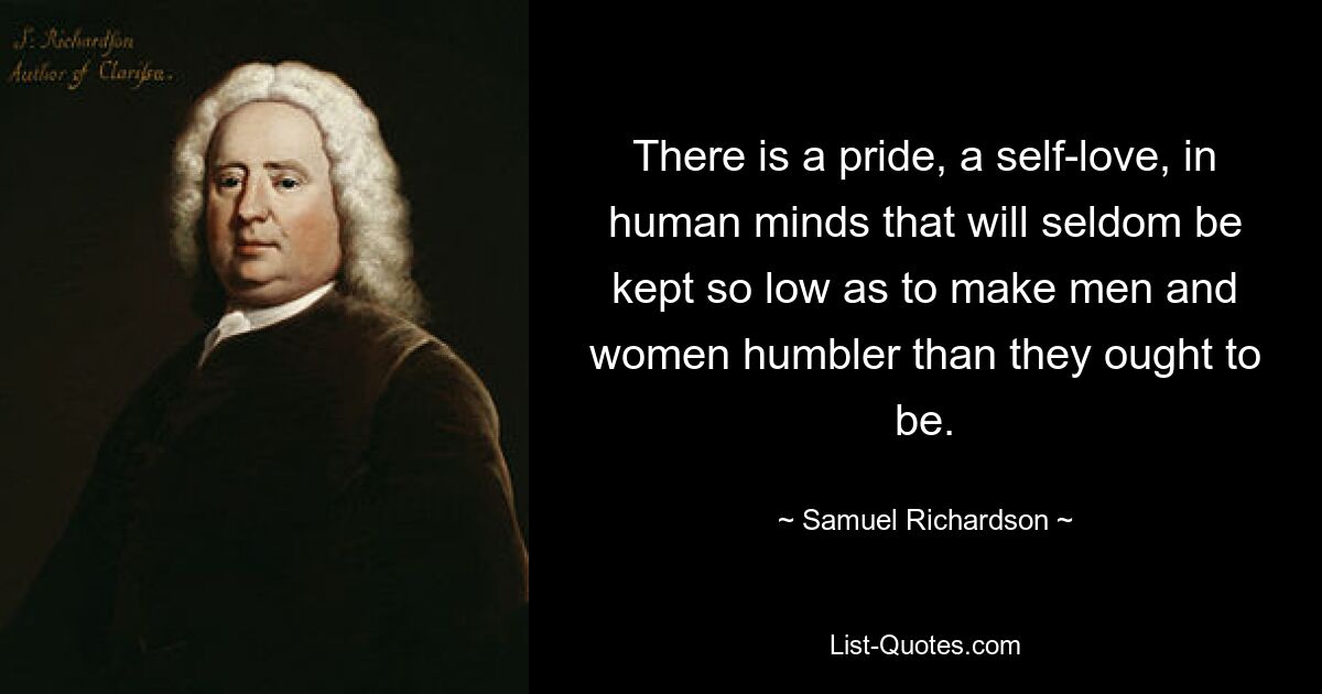 There is a pride, a self-love, in human minds that will seldom be kept so low as to make men and women humbler than they ought to be. — © Samuel Richardson