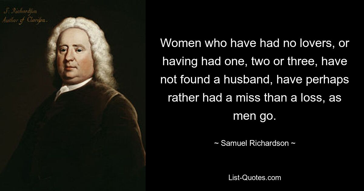 Women who have had no lovers, or having had one, two or three, have not found a husband, have perhaps rather had a miss than a loss, as men go. — © Samuel Richardson