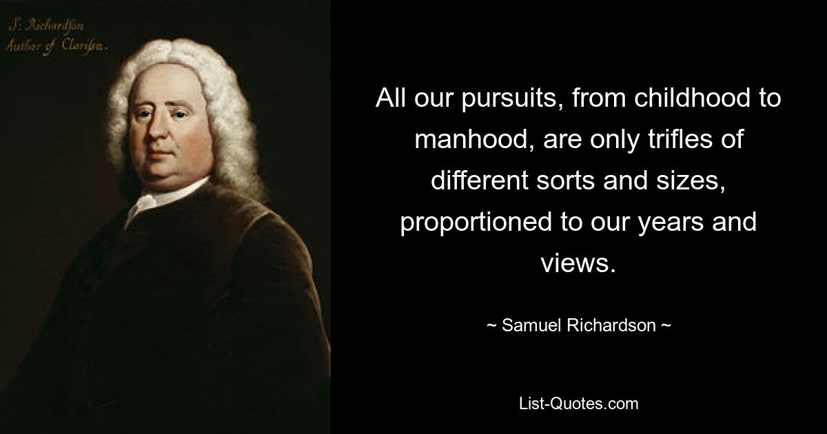 All our pursuits, from childhood to manhood, are only trifles of different sorts and sizes, proportioned to our years and views. — © Samuel Richardson