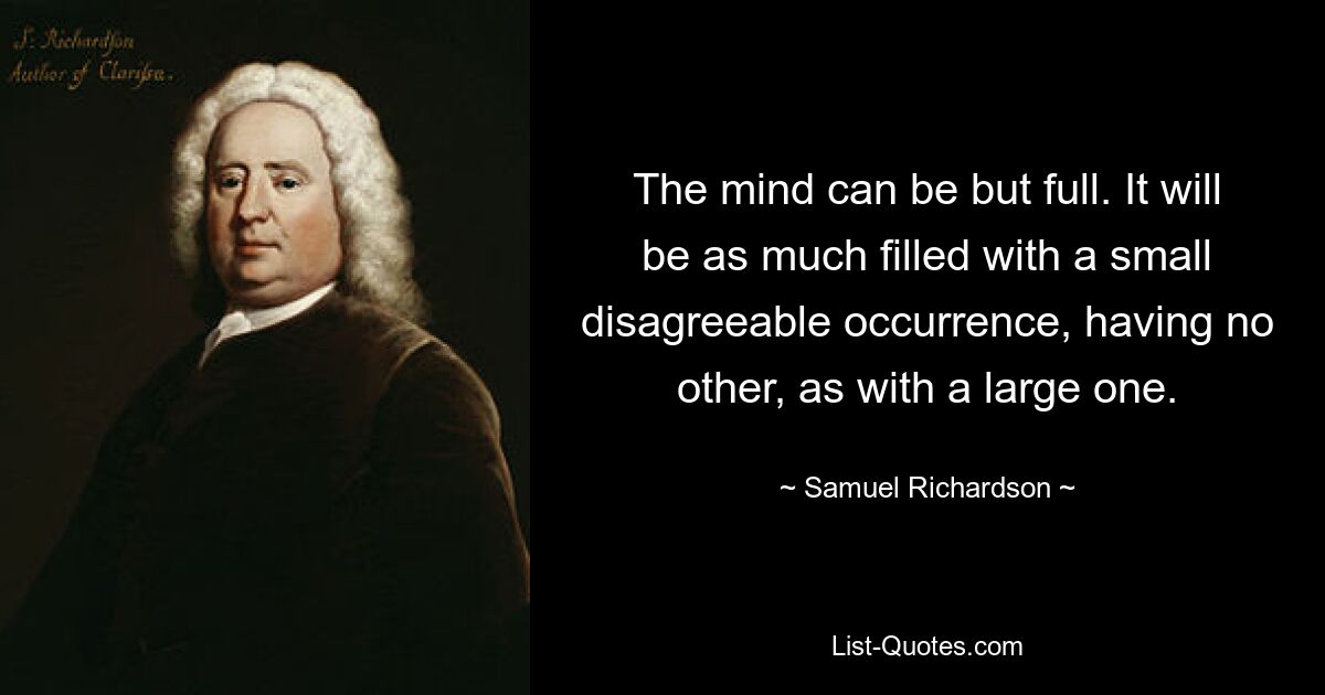 The mind can be but full. It will be as much filled with a small disagreeable occurrence, having no other, as with a large one. — © Samuel Richardson