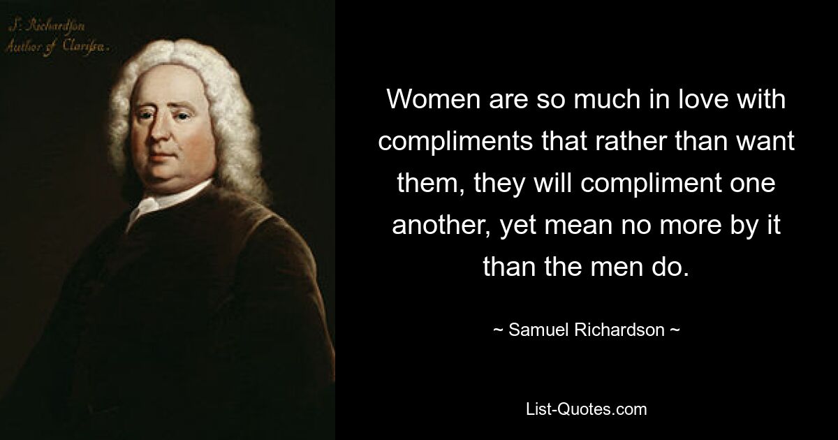 Women are so much in love with compliments that rather than want them, they will compliment one another, yet mean no more by it than the men do. — © Samuel Richardson