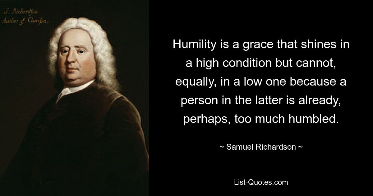 Humility is a grace that shines in a high condition but cannot, equally, in a low one because a person in the latter is already, perhaps, too much humbled. — © Samuel Richardson