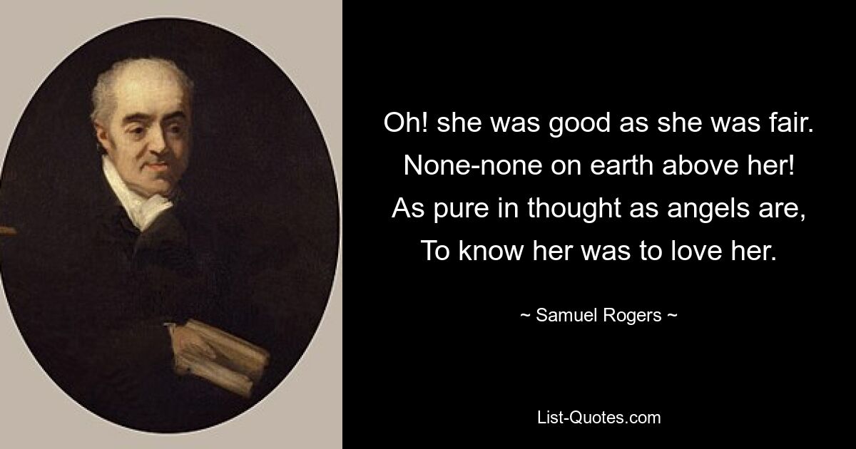 Oh! she was good as she was fair.
None-none on earth above her!
As pure in thought as angels are,
To know her was to love her. — © Samuel Rogers