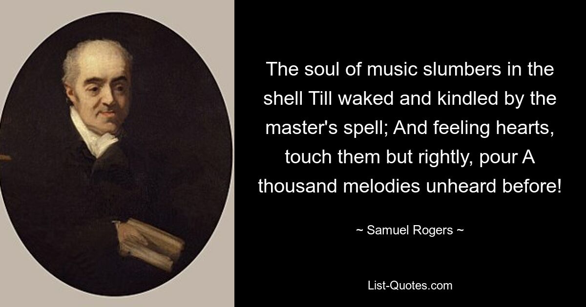 The soul of music slumbers in the shell Till waked and kindled by the master's spell; And feeling hearts, touch them but rightly, pour A thousand melodies unheard before! — © Samuel Rogers