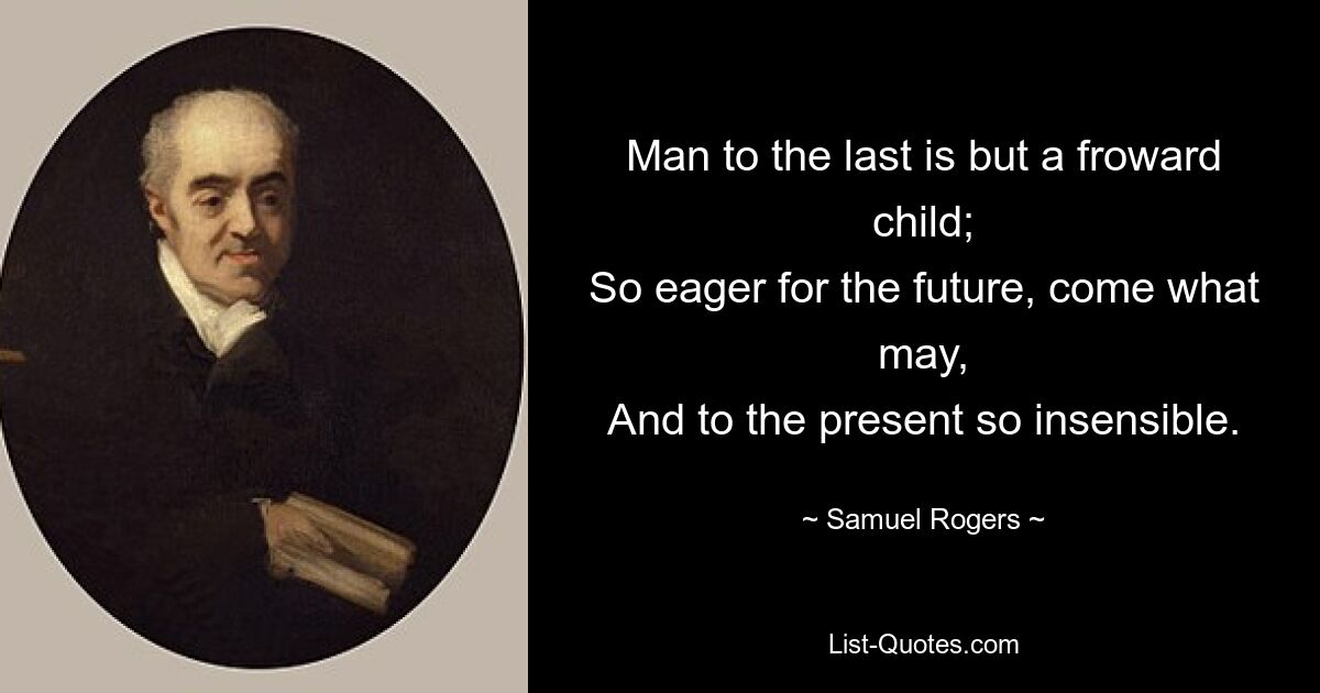 Man to the last is but a froward child;
So eager for the future, come what may,
And to the present so insensible. — © Samuel Rogers