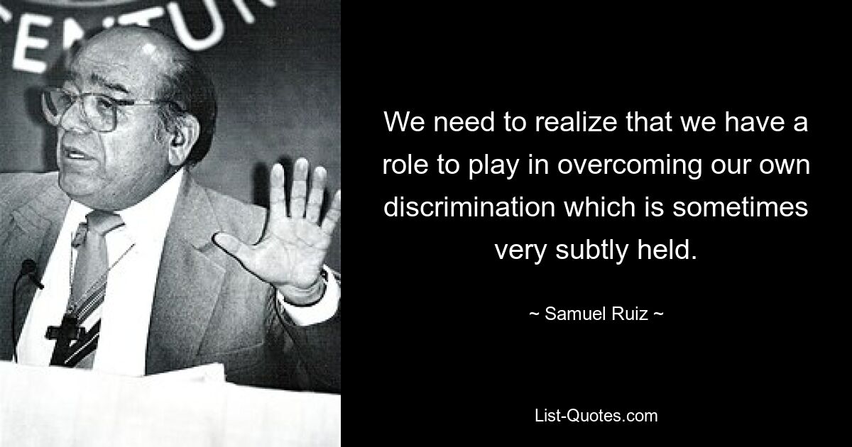 We need to realize that we have a role to play in overcoming our own discrimination which is sometimes very subtly held. — © Samuel Ruiz