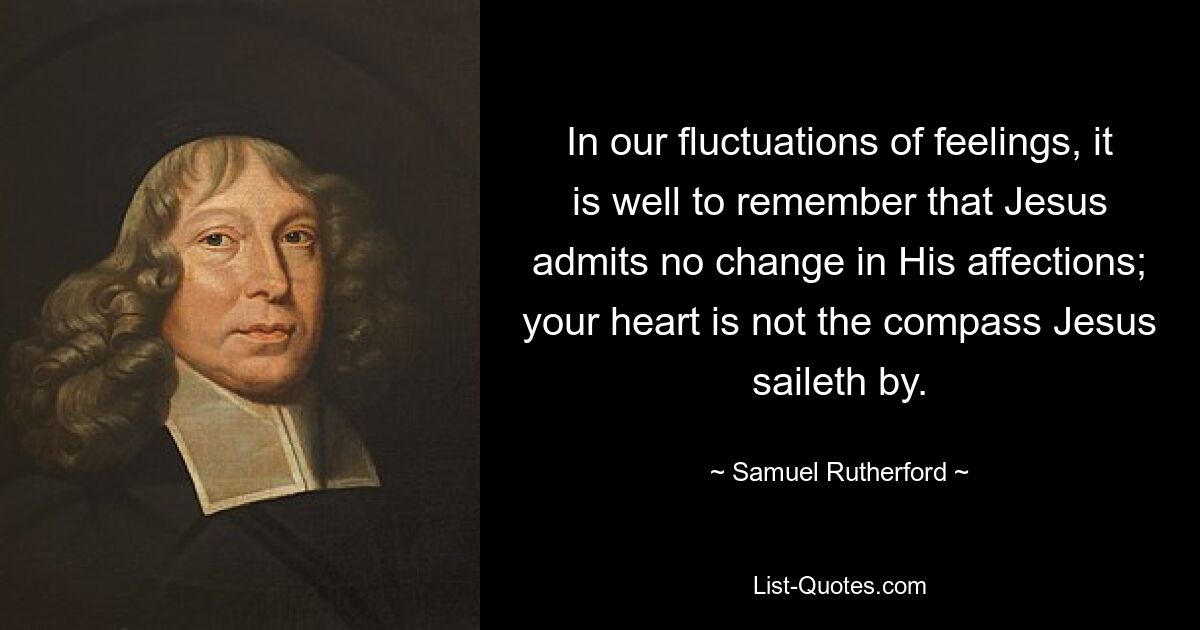 In our fluctuations of feelings, it is well to remember that Jesus admits no change in His affections; your heart is not the compass Jesus saileth by. — © Samuel Rutherford