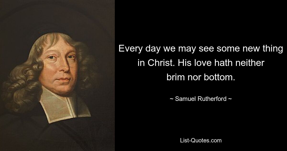 Every day we may see some new thing in Christ. His love hath neither brim nor bottom. — © Samuel Rutherford