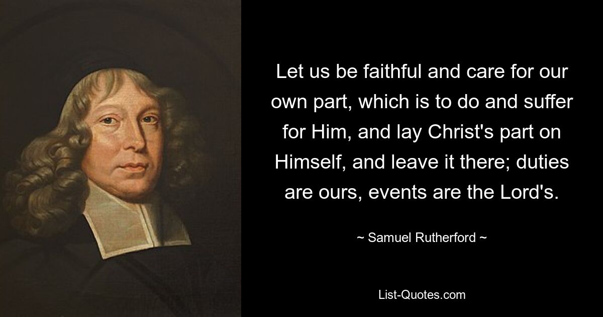 Let us be faithful and care for our own part, which is to do and suffer for Him, and lay Christ's part on Himself, and leave it there; duties are ours, events are the Lord's. — © Samuel Rutherford