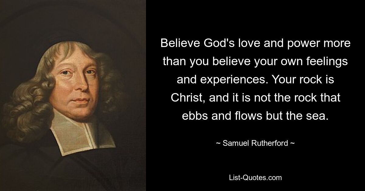 Believe God's love and power more than you believe your own feelings and experiences. Your rock is Christ, and it is not the rock that ebbs and flows but the sea. — © Samuel Rutherford