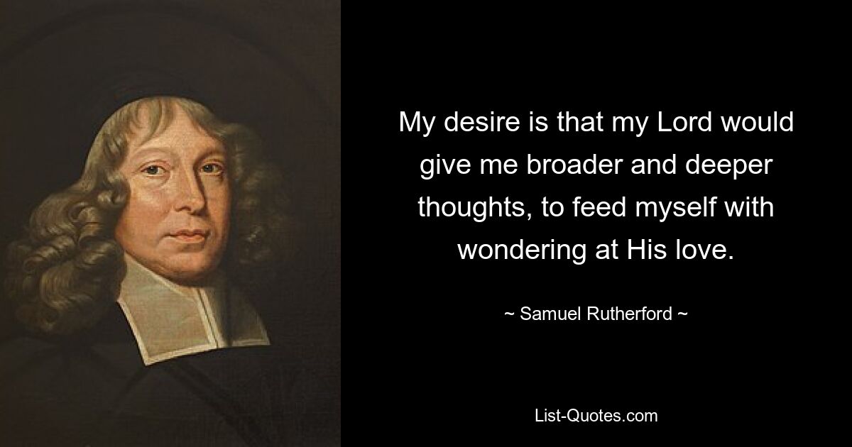 My desire is that my Lord would give me broader and deeper thoughts, to feed myself with wondering at His love. — © Samuel Rutherford