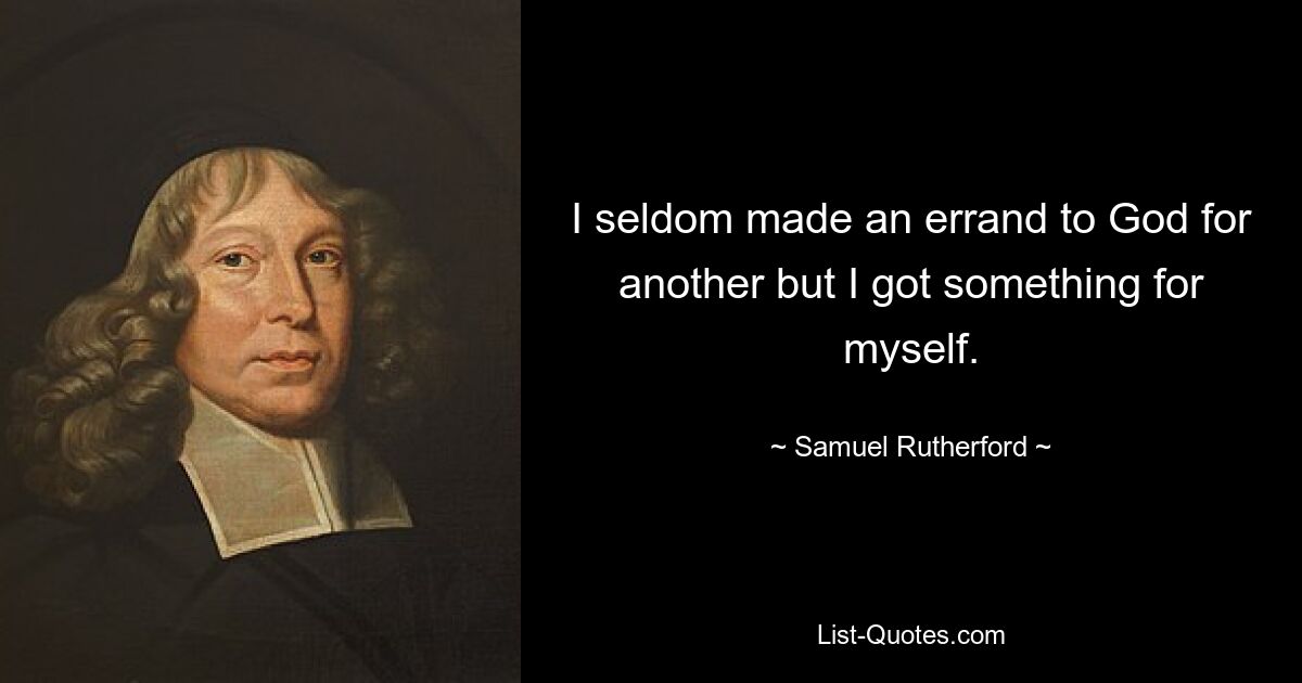 I seldom made an errand to God for another but I got something for myself. — © Samuel Rutherford