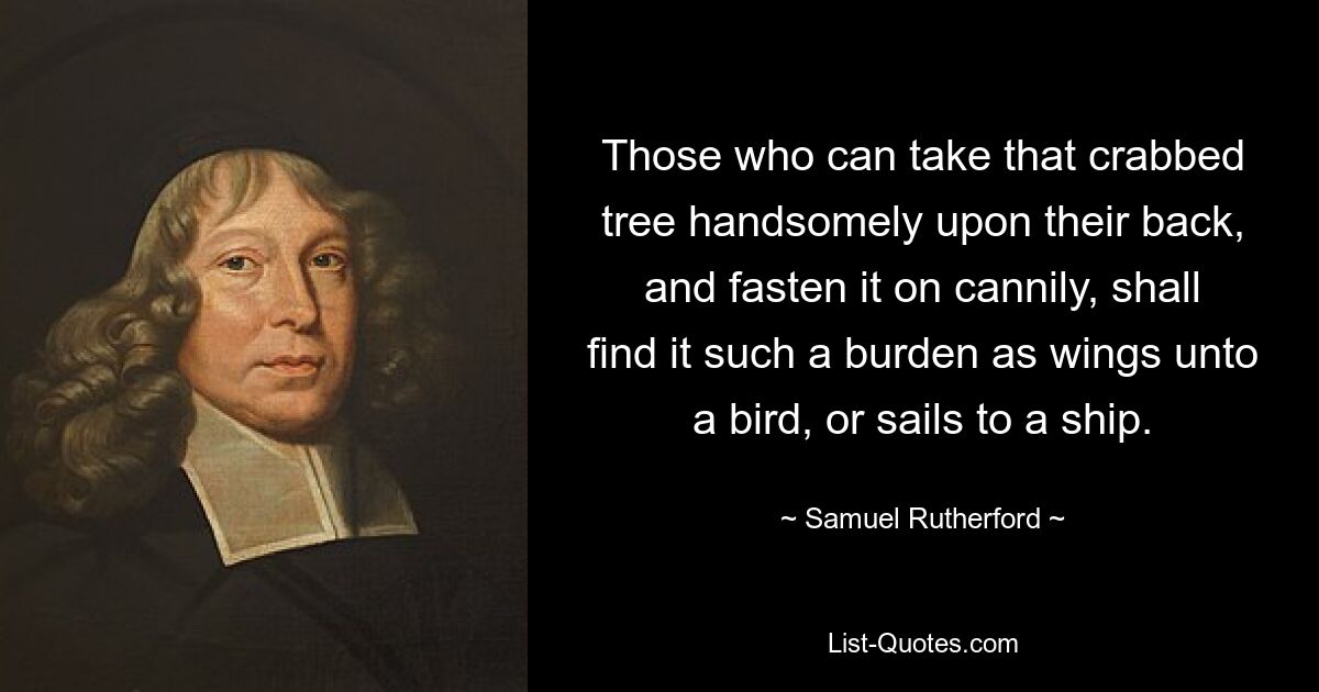 Those who can take that crabbed tree handsomely upon their back, and fasten it on cannily, shall find it such a burden as wings unto a bird, or sails to a ship. — © Samuel Rutherford